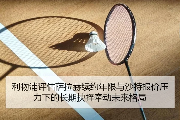 利物浦评估萨拉赫续约年限与沙特报价压力下的长期抉择牵动未来格局