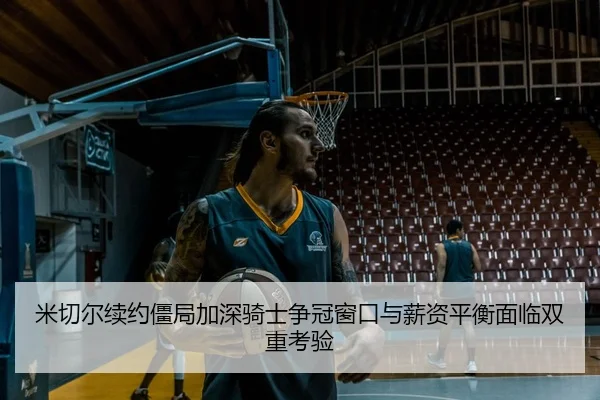 米切尔续约僵局加深骑士争冠窗口与薪资平衡面临双重考验